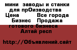 мини- заводы и станки для прОизводства › Цена ­ 100 - Все города Бизнес » Продажа готового бизнеса   . Алтай респ.